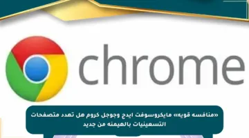 «منافسة قوية» مايكروسوفت إيدج وجوجل كروم هل تهدد متصفحات التسعينيات بالهيمنة من جديد